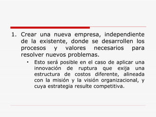 Crear una nueva empresa, independiente de la existente, donde se desarrollen los procesos y valores necesarios para resolver nuevos problemas.  Esto será posible en el caso de aplicar una innovación de ruptura que exija una estructura de costos diferente, alineada con la misión y la visión organizacional, y cuya estrategia resulte competitiva. 