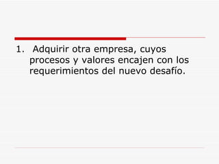 Adquirir otra empresa, cuyos procesos y valores encajen con los requerimientos del nuevo desafío.  