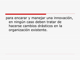 para encarar y manejar una innovación, en ningún caso deben tratar de hacerse cambios drásticos en la organización existente.  