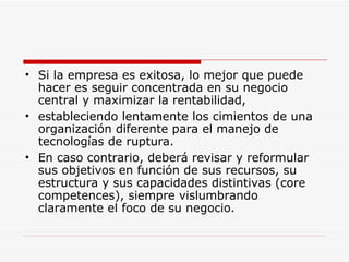 Si la empresa es exitosa, lo mejor que puede hacer es seguir concentrada en su negocio central y maximizar la rentabilidad,  estableciendo lentamente los cimientos de una organización diferente para el manejo de tecnologías de ruptura.  En caso contrario, deberá revisar y reformular sus objetivos en función de sus recursos, su estructura y sus capacidades distintivas (core competences), siempre vislumbrando claramente el foco de su negocio.  