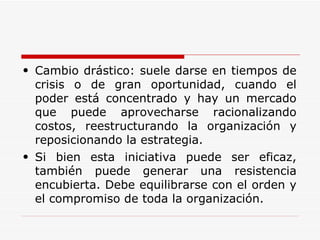 Cambio drástico: suele darse en tiempos de crisis o de gran oportunidad, cuando el poder está concentrado y hay un mercado que puede aprovecharse racionalizando costos, reestructurando la organización y reposicionando la estrategia.  Si bien esta iniciativa puede ser eficaz, también puede generar una resistencia encubierta. Debe equilibrarse con el orden y el compromiso de toda la organización. 