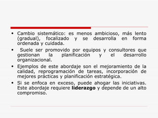 Cambio sistemático: es menos ambicioso, más lento (gradual), focalizado y se desarrolla en forma ordenada y cuidada. Suele ser promovido por equipos y consultores que gestionan la planificación y el desarrollo organizacional. Ejemplos de este abordaje son el mejoramiento de la calidad, reprogramación de tareas, incorporación de mejores prácticas y planificación estratégica. Si se enfoca en exceso, puede ahogar las iniciativas. Este abordaje requiere  liderazgo  y depende de un alto compromiso. 