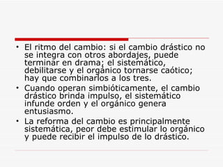 El ritmo del cambio: si el cambio drástico no se integra con otros abordajes, puede terminar en drama; el sistemático, debilitarse y el orgánico tornarse caótico; hay que combinarlos a los tres.  Cuando operan simbióticamente, el cambio drástico brinda impulso, el sistemático infunde orden y el orgánico genera entusiasmo.  La reforma del cambio es principalmente sistemática, peor debe estimular lo orgánico y puede recibir el impulso de lo drástico.  