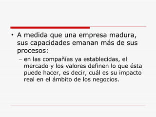 A medida que una empresa madura, sus capacidades emanan más de sus procesos:  en las compañías ya establecidas, el mercado y los valores definen lo que ésta puede hacer, es decir, cuál es su impacto real en el ámbito de los negocios.  