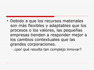 Debido a que los recursos materiales son más flexibles y adaptables que los procesos o los valores, las pequeñas empresas tienden a responder mejor a los cambios contextuales que las grandes corporaciones.  ¿por qué resulta tan complejo innovar?  