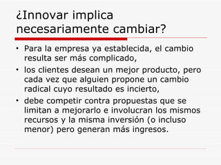 ¿Innovar implica necesariamente cambiar?  Para la empresa ya establecida, el cambio resulta ser más complicado, los clientes desean un mejor producto, pero cada vez que alguien propone un cambio radical cuyo resultado es incierto,  debe competir contra propuestas que se limitan a mejorarlo e involucran los mismos recursos y la misma inversión (o incluso menor) pero generan más ingresos.  