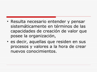 Resulta necesario entender y pensar sistemáticamente en términos de las capacidades de creación de valor que posee la organización,  es decir, aquellas que residen en sus procesos y valores a la hora de crear nuevos conocimientos.  
