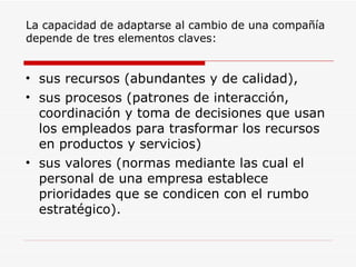 La capacidad de adaptarse al cambio de una compañía depende de tres elementos claves:  sus recursos (abundantes y de calidad), sus procesos (patrones de interacción, coordinación y toma de decisiones que usan los empleados para trasformar los recursos en productos y servicios) sus valores (normas mediante las cual el personal de una empresa establece prioridades que se condicen con el rumbo estratégico).  