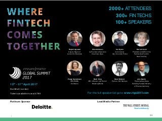 | 30
For the full speaker list go to www.ifgs2017.com
Rajesh Agrawal
Deputy Mayor of
London for Business
Maria Gotsch
President and CEO of the
Partnership Fund for
New York City
Giles Andrews
Co-Founder & Executive
Chairman, Zopa
Ian Dyson
Commisoner
City of London Police
Steel Mohnot
Partner, 500 Startups
Brett King
CEO of Moven and Host of
Breaking Banks
Jens Spahn
Parliamentary State
Secretary Federal Ministry
of Finance, Germany
2000+ ATTENDEES
300+ FINTECHS
100+ SPEAKERS
Platinum Sponsor Lead Media Partner
10th
- 11th
April 2017
Guildhall, London
Tickets available now at £795
Poppy Gustafsson
CEO (EMEA),
Darktrace
 