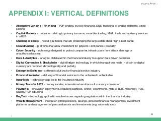 |
32
APPENDIX I: VERTICAL DEFINITIONS
 Alternative Lending / Financing – P2P lending, invoice financing, SME financing, e-lending platforms, credit
scoring
 Capital Markets – innovation relating to primary issuance, securities trading, M&A, trade and advisory services
in a B2B
 Challenger Banks – new digital banks that are challenging the large established High Street banks
 Crowdfunding – platforms that allow investment for projects / companies / property
 Cyber Security - technology designed to protect companies infrastructure from attack, damage or
unauthorised access
 Data & Analytics – analysis of data within the financial industry to support data driven decisions
 Digital Currencies & Blockchain – digital ledger technology, in which transactions made in bitcoin or digital
currency are recorded chronologically and publicly
 Enterprise Software – software solutions for financial service industry
 Financial Inclusion – delivery of financial services to the unbanked / unbankable
 InsurTech – technology applied to the insurance industry
 Money Transfer & FX – money transfer, international remittance & currency conversion
 Payments – innovation in payments, including cashless, online / ecommerce, mobile, B2B, merchant / POS,
wallets, P2P, recurring
 RegTech – technology applied to resolve issues regarding regulation within the financial industry
 Wealth Management – innovation within pensions, savings, personal financial management, investment
platforms and management of personal assets and investments (e.g. robo-advisors)
 