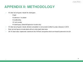 |
33
APPENDIX II: METHODOLOGY
 VC deal value figures include the deal types:
- Angel
- Accelerator / incubator
- Crowdfunding
- VC (all rounds)
- Private Equity (Growth/Expansion rounds only)
 VC deal value figures include all deals completed or announced (verified to press releases) in 2016
 Deal volume figures include deals without a disclosed deal value
 UK VC deal value represents investment into FinTech companies which are Head Quartered in the UK
 