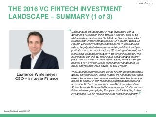 |
THE 2016 VC FINTECH INVESTMENT
LANDSCAPE – SUMMARY (1 of 3)
5Source: Pitchbook (as at 30/01/17)
Lawrence Wintermeyer
CEO – Innovate Finance
China and the US dominate FinTech investment with a
combined $13.9 billion of the total $17.4 billion, 80% of the
global venture capital raised in 2016, and the top two ranked
future foreign investment sources for UK FinTech. Whilst UK
FinTech venture investment is down 33.7% in 2016 at $783
million, largely attributed to the uncertainty of Brexit and geo
political / macro economic factors, Q3 funding rebounded, and
9 of the top 20 deals completed in the 6 months following the
referendum, with the UK retaining its global ranking in third
place. The top three UK deals were Starling Bank (challenger
bank) at $101.0 million, iwoca (alternative finance) at $57.0
million and Nutmeg (robo advice) at $52.2 million
The loss of passporting rights will hit FinTech payments firms if
special provisions to the single market are not negotiated upon
leaving the union. However, maintaining and further improving
access to global FinTech talent has superseded passporting
across the FinTech community’s post-Brexit priorities. Over
30% of Innovate Finance FinTech founders and CxOs are non-
British with many employing European staff. Attracting further
investment to UK FinTech remains the number one priority
“
”
 