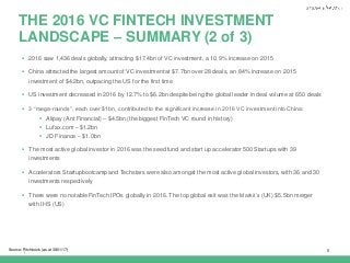 |
THE 2016 VC FINTECH INVESTMENT
LANDSCAPE – SUMMARY (2 of 3)
6Source: Pitchbook (as at 30/01/17)
 2016 saw 1,436 deals globally, attracting $17.4bn of VC investment, a 10.9% increase on 2015
 China attracted the largest amount of VC investment at $7.7bn over 28 deals, an 84% increase on 2015
investment of $4.2bn, outpacing the US for the first time
 US investment decreased in 2016 by 12.7% to $6.2bn despite being the global leader in deal volume at 650 deals
 3 “mega-rounds”, each over $1bn, contributed to the significant increase in 2016 VC investment into China:
 Alipay (Ant Financial) – $4.5bn (the biggest FinTech VC round in history)
 Lufax.com – $1.2bn
 JD Finance – $1.0bn
 The most active global investor in 2016 was the seed fund and start up accelerator 500 Startups with 39
investments
 Accelerators Startupbootcamp and Techstars were also amongst the most active global investors, with 36 and 30
investments respectively
 There were no notable FinTech IPOs globally in 2016. The top global exit was the Markit’s (UK) $5.5bn merger
with IHS (US)
 