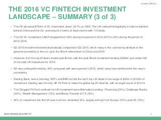 |
THE 2016 VC FINTECH INVESTMENT
LANDSCAPE – SUMMARY (3 of 3)
7Source: Pitchbook (as at 30/01/17)
 The UK attracted $783m of VC investment, down 33.7% on 2015. The UK ranked third globally in total investment
behind China and the US, and second in terms of deal volume with 173 deals
 The UK VC investment CAGR dropped from 58% during the period of 2012-2015 to 33% during the period of
2012-2016
 Q2 2016 investment slowed dramatically compared to Q2 2015, which many in the community attribute to the
general uncertainty in the run up to the Brexit referendum on 23rd June 2016
 However, 8 of the top 20 deals closed post-Brexit, with the post-Brexit investment totaling $368m, just under half
of the total UK investment for 2016
 Q4 also underperformed by 39% compared with same period in 2015, which many have attributed to the macro
uncertainty
 Starling Bank, iwoca, Nutmeg, SETL and BillFront led the top 5 top UK deals in the range of $35m to $100m of
investment. Starling was the only UK FinTech to make the global top 20 deal list, with an angel round of $101m
 The 3 biggest FinTech verticals for UK investment were Alternative Lending / Financing (24%), Challenger Banks
(20%), Wealth Management (10%) and Money Transfer & FX (10%)
 46% of investment into the UK was from non domiciled VCs, largely coming from Europe (19%) and US (18%)
 