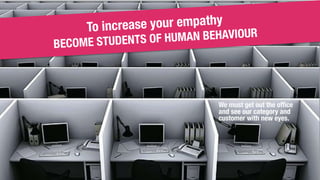 To increase your empathy
BECOME STUDENTS OF HUMAN BEHAVIOUR
We must get out the office
and see our category and
customer w...