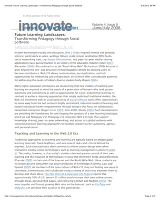 Innovate: Future Learning Landscapes: Transforming Pedagogy through Social Software                       6/6/08 2:46 PM




                   An official publication of the Fischler School




              innovate
                   journal of online education
          Future Learning Landscapes:
                                                                                      Volume 4, Issue 5
                                                                                      June/July 2008

          Transforming Pedagogy through Social
          Software
          Catherine McLoughlin and Mark J. W. Lee
          In both mainstream society and education, Web 2.0 has inspired intense and growing
          interest, particularly as wikis, weblogs (blogs), really simple syndication (RSS) feeds,
          social networking sites, tag-based folksonomies, and peer-to-peer media-sharing
          applications have gained traction in all sectors of the education industry (Allen 2004;
          Alexander 2006). Also referred to as the "Read-Write Web” (Richardson 2006) because it
          goes beyond the one-way provision of downloadable content by allowing users to
          become contributors, Web 2.0 allows customization, personalization, and rich
          opportunities for networking and collaboration, all of which offer considerable potential
          for addressing the needs of today's diverse student body (Bryant 2006).

          Many higher education institutions are discovering that new models of teaching and
          learning are required to meet the needs of a generation of learners who seek greater
          autonomy and connectivity as well as opportunities for socio-experiential learning. In
          contrast to earlier e-learning approaches that simply replicated traditional models, the
          Web 2.0 movement with its associated array of social software tools offers opportunities
          to move away from the last century's highly centralized, industrial model of learning and
          toward individual learner empowerment through designs that focus on collaborative,
          networked interaction (Rogers et al. 2007; Sims 2006; Sheely 2006). Such developments
          are providing the foundations for and shaping the contours of a new learning landscape,
          which we call Pedagogy 2.0 . Pedagogy 2.0 integrates Web 2.0 tools that support
          knowledge sharing, peer-to-peer networking, and access to a global audience with
          socioconstructivist learning approaches to facilitate greater learner autonomy, agency,
          and personalization.

          Teaching and Learning in the Web 2.0 Era

          Traditional approaches to teaching and learning are typically based on prepackaged
          learning materials, fixed deadlines, and assessment tasks and criteria defined by
          teachers. Such characteristics often continue to inform course design even when
          instructors employ online technologies such as learning management systems (Exhibit
          1). The reality, however, is that today's students demand greater control of their own
          learning and the inclusion of technologies in ways that meet their needs and preferences
          (Prensky 2005). In their use of the Internet and the World Wide Web, these students are
          no longer passive consumers but active producers of knowledge (Klamma, Cao, and
          Spaniol 2007). As members of the open culture of Web 2.0, they are finding new ways to
          contribute, communicate, and collaborate using a variety of tools that empower them to
          develop and share ideas. The Pew Internet & American Life Project reports that
          approximately 50% of U.S. teens—12 million youth—create their own online content
          through blogs, personal Web pages, and remixing (Lenhart and Madden 2005). The
          most popular and fastest growing Web sites on the Internet, such as YouTube and
          MySpace, can attribute their success to this generativity.


http://innovateonline.info/index.php?view=article&id=539&action=article                                       Page 1 of 9
 