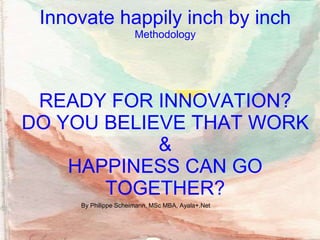 READY FOR INNOVATION?
DO YOU BELIEVE THAT WORK
&
HAPPINESS CAN GO
TOGETHER?
By Philippe Scheimann, MSc MBA, Ayala+.Net
Innovate happily inch by inch
Methodology
 