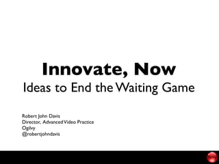Innovate, Now
Ideas to End the Waiting Game
Robert John Davis
Director, Advanced Video Practice
Ogilvy
@robertjohndavis
 