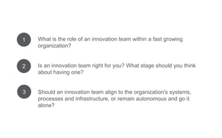 What is the role of an innovation team within a fast growing
organization?
Is an innovation team right for you? What stage should you
think about having one?
Should an innovation team align to the organization's systems,
processes and infrastructure, or remain autonomous and go it
alone?
1
2
3
 