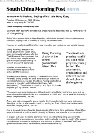 News › Hong Kong
Tuesday, 10 September, 2013, 12:00am
ECONOMY
Tony Cheung tony.cheung@scmp.com
Beijing's man says the situation is pressing and describes No 23 ranking as 'a
bit disappointing'
Beijing's top representative in Hong Kong has called on its leaders to do more to encourage
innovation, saying a lack of creativity is holding back development.
However, an academic said that while more innovation was needed, so was societal change.
Zhang Xiaoming, director of the
central government's liaison office,
made the remarks just days after the
World Economic Forum revealed that
the city had risen two places in its
global competitiveness ranking - to
seventh among 148 economies.
However, it trailed behind big
economies in the region and was
ranked 23rd for innovation.
Speaking at the opening ceremony of the Boao Youth Forum
yesterday, Zhang praised the city's ability to adapt and survive
economic challenges, but said it had been "facing great external
pressure to innovate", and that being No 23 was "a bit
disappointing". "The situation is pressing - and if you don't make
progress, you lag behind," he said.
"The government, organisations and different sectors should plan for the long term, and put
more value on innovation studies and investments, so that it won't be the weak link in the city's
overall competitiveness," he said.
Zhang also had a message for young people: don't be content with just using technology.
"Don't just be the benefactors of innovation - aim higher. Think of the future, be innovative
visionaries, be pragmatists," he said.
Also at the youth forum, Zhou Bo, deputy director of the Hong Kong and Macau Affairs Office,
made a similar call about the need for the city to "develop new areas for economic growth".
In a report last week, the World Economic Forum urged the Hong Kong government to
strengthen higher education and innovation, and in particular to raise the quality of its research
institutions and address the shortage of scientists and engineers. It identified "inefficient
government bureaucracy" as one of the problem areas in the city.
Innovate or fall behind, Beijing official tells Hong Kong http://www.scmp.com/print/news/hong-kong/article/1307157/city-told-...
1 of 2 10-Sep-13 6:13 PM
 