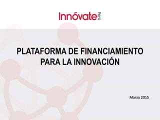 PLATAFORMA DE FINANCIAMIENTO
PARA LA INNOVACIÓN
Marzo 2015
 