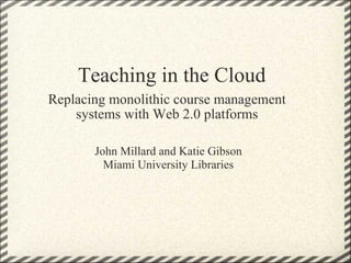 Teaching in the Cloud Replacing monolithic course management systems with Web 2.0 platforms John Millard and Katie Gibson Miami University Libraries 