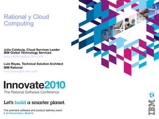 The premiere software and product delivery event.
4 de Noviembre, Madrid
Rational y Cloud
Computing
Julia Calabuig, Cloud Services Leader
IBM Global Technology Services
julia.calabuig@es.ibm.com
Luis Reyes, Technical Solution Architect
IBM Rational
luis.reyes@es.ibm.com
 