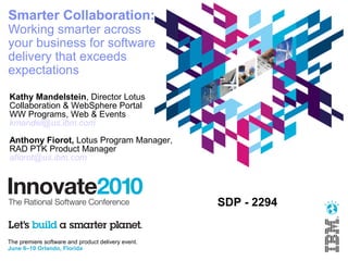 Smarter Collaboration:
Working smarter across
your business for software
delivery that exceeds
expectations

Kathy Mandelstein, Director Lotus
Collaboration & WebSphere Portal
WW Programs, Web & Events
kmandel@us.ibm.com
Anthony Fiorot, Lotus Program Manager,
RAD PTK Product Manager
afiorot@us.ibm.com




                                                    SDP - 2294


The premiere software and product delivery event.
June 6–10 Orlando, Florida
 