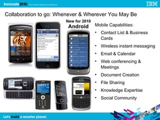Collaboration to go: Whenever & Wherever You May Be
                       New for 2010
                        Android       Mobile Capabilities:
                                      
                                          Contact List & Business
                                          Cards
                                      
                                          Wireless instant messaging
                                      
                                          Email & Calendar
                                      
                                          Web conferencing &
                                          Meetings
                                      
                                          Document Creation
                                      
                                          File Sharing
                                      
                                          Knowledge Expertise
                                      
                                          Social Community


                                                                       14
 