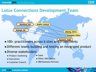Lotus Connections Development Team


                 Westford, MA   Dublin, Ireland


          Raleigh, NC
                                                                 Beijing, China

                                                                  Shanghai, China

                                                          Gurgaon, India
 ● 100+ practitioners across 6 sites and 3 continents
 ● Different teams building and testing an integrated product
 ● Diverse stakeholders
  ▬ Product marketing           ▬ Sales
  ▬ Executives                  ▬ Other SWG teams
  ▬ Customer Council            ▬ IBM Business Partners
 