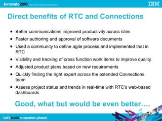 Direct benefits of RTC and Connections
● Better communications improved productivity across sites
● Faster authoring and approval of software documents
● Used a community to define agile process and implemented that in
  RTC
● Visibility and tracking of cross function work items to improve quality
● Adjusted product plans based on new requirements
● Quickly finding the right expert across the extended Connections
  team
● Assess project status and trends in real-time with RTC's web-based
  dashboards

  Good, what but would be even better….
 