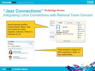 29




     “Jazz Connections” Technology Preview
     Integrating Lotus Connections with Rational Team Concert

       Social network profiles:
       contact details, photo, time
       zone where he works,
       expertise, interests, what he’s
       working on, etc.




                                         Find enterprise contacts on
                                         their experience, skills, or
                                         key relationships.
 
