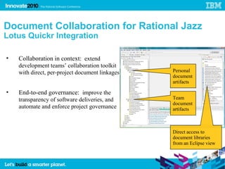 32




     Document Collaboration for Rational Jazz
     Lotus Quickr Integration

     •   Collaboration in context: extend
         development teams’ collaboration toolkit
         with direct, per-project document linkages   Personal
                                                      document
                                                      artifacts

     •   End-to-end governance: improve the
         transparency of software deliveries, and     Team
                                                      document
         automate and enforce project governance      artifacts



                                                      Direct access to
                                                      document libraries
                                                      from an Eclipse view
 
