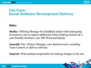 Use Case:
Social Software Development Delivery


Roles:

Shelley: Offering Manager for ZetaBank tasked with redesigning
eCommerce site to support additional online banking features & a
user-friendly interface; uses MS Word and Quickr.

Saurabh: Site / Project Manager, uses Rational tools, including
Team Concert, to deliver software.

Jaspreet: Web architect responsible for making changes to the site.
 