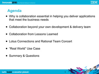 4




     Agenda
    ● Why is collaboration essential in helping you deliver applications
      that meet the business needs

    ● Collaboration beyond your own development & delivery team

    ● Collaboration from Lessons Learned

    ● Lotus Connections and Rational Team Concert

    ● “Real World” Use Case

    ● Summary & Questions




                                                •   “
 