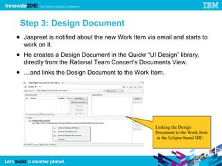 Step 3: Design Document
● Jaspreet is notified about the new Work Item via email and starts to
  work on it.
● He creates a Design Document in the Quickr “UI Design” library,
  directly from the Rational Team Concert’s Documents View.
● …and links the Design Document to the Work Item.




                                                  Linking the Design
                                                  Document to the Work Item
                                                  in the Eclipse-based IDE
 