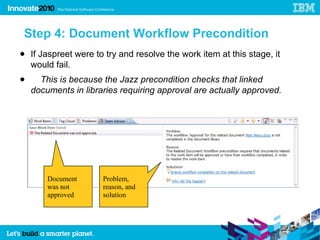 Step 4: Document Workflow Precondition
● If Jaspreet were to try and resolve the work item at this stage, it
  would fail.
●     This is because the Jazz precondition checks that linked
    documents in libraries requiring approval are actually approved.




        Document      Problem,
        was not       reason, and
        approved      solution
 