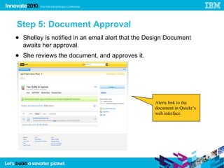 Step 5: Document Approval
● Shelley is notified in an email alert that the Design Document
  awaits her approval.
● She reviews the document, and approves it.




                                                  Alerts link to the
                                                  document in Quickr’s
                                                  web interface
 