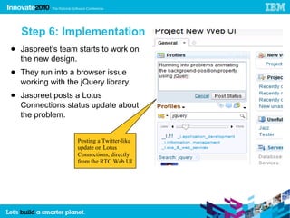 Step 6: Implementation
● Jaspreet’s team starts to work on
  the new design.
● They run into a browser issue
  working with the jQuery library.
● Jaspreet posts a Lotus
  Connections status update about
  the problem.


                  Posting a Twitter-like
                  update on Lotus
                  Connections, directly
                  from the RTC Web UI
 