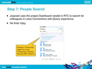 Step 7: People Search
● Jaspreet uses the project Dashboard viewlet in RTC to search for
  colleagues in Lotus Connections with jQuery experience.
● He finds Vijay.




         Posting a Twitter-like
         update on Lotus
         Connections, directly
         from the RTC Web UI
 