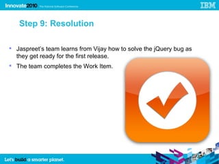 Step 9: Resolution

 Jaspreet’s team learns from Vijay how to solve the jQuery bug as
  they get ready for the first release.
 The team completes the Work Item.
 