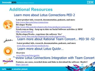 54




     Additional Resources
       Learn more about Lotus Connections PED 2
        Latest product info, research, documentation, podcasts, and more
        http:/www.ibm.com/lotus/connections
        Developer Works
        http://www.ibm.com/developerworks/lotus/products/connections/
        Synch.rono.us blog – keep up to date on Social Software activities @ IBM!
        http://synch.rono.us/
        MyDeveloperWorks– experience the software ‘live’
        https://www.ibm.com/developerworks/mydeveloperworks/
         Learn more about Rational Team Concert… PED 50 -52
         Latest product info, research, documentation, podcasts, and more
         www.ibm.com/software/awdtools/rtc/
         Learn more about Lotus Quickr…
        Overview
        www.ibm.com/lotus/quickr
      Preview Lotus Connections Integration with Team Concert
        Features, use cases, recorded demo and links to download the software Booth C
        https://jazz.net
 