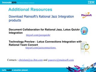 Additional Resources
 Download Mainsoft’s Rational Jazz Integration
 products

 Document Collaboration for Rational Jazz, Lotus Quickr
 Integration
             tinyurl.com/jazzquickr

 Technology Preview : Lotus Connections Integration with
 Rational Team Concert
             tinyurl.com/jazzconnections



Contacts : chrislam@us.ibm.com and yaacovc@mainsoft.com
 