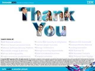 Learn more at:
  IBM Rational software                                                  Ensure Web security & compliance                                        Rational trial downloads
  Rational launch announcements                                          Improve project success                                                 developerWorks Rational
  Rational Software Delivery Platform  Manage architecture                                                                                       Leading Innovation
  Accelerate change & delivery         Manage evolving requirements                                                                              IBM Rational TV
  Deliver enduring quality                                               Small & midsized business                                               IBM Business Partners
  Enable enterprise modernization                                        Targeted solutions                                                      IBM Rational Case Studies
© Copyright IBM Corporation 2010. All rights reserved. The information contained in these materials is provided for informational purposes only, and is provided AS IS without warranty of any kind,
express or implied. IBM shall not be responsible for any damages arising out of the use of, or otherwise related to, these materials. Nothing contained in these materials is intended to, nor shall have
the effect of, creating any warranties or representations from IBM or its suppliers or licensors, or altering the terms and conditions of the applicable license agreement governing the use of IBM
software. References in these materials to IBM products, programs, or services do not imply that they will be available in all countries in which IBM operates. Product release dates and/or capabilities
referenced in these materials may change at any time at IBM’s sole discretion based on market opportunities or other factors, and are not intended to be a commitment to future product or feature
availability in any way. IBM, the IBM logo, Rational, the Rational logo, Telelogic, the Telelogic logo, and other IBM products and services are trademarks of the International Business Machines
Corporation, in the United States, other countries or both. Other company, product, or service names may be trademarks or service marks of others.


                                                                                                                                                                                                     54
 