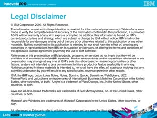 57




     Legal Disclaimer
     © IBM Corporation 2009. All Rights Reserved.
     The information contained in this publication is provided for informational purposes only. While efforts were
     made to verify the completeness and accuracy of the information contained in this publication, it is provided
     AS IS without warranty of any kind, express or implied. In addition, this information is based on IBM’s
     current product plans and strategy, which are subject to change by IBM without notice. IBM shall not be
     responsible for any damages arising out of the use of, or otherwise related to, this publication or any other
     materials. Nothing contained in this publication is intended to, nor shall have the effect of, creating any
     warranties or representations from IBM or its suppliers or licensors, or altering the terms and conditions of
     the applicable license agreement governing the use of IBM software.
     References in this presentation to IBM products, programs, or services do not imply that they will be
     available in all countries in which IBM operates. Product release dates and/or capabilities referenced in this
     presentation may change at any time at IBM’s sole discretion based on market opportunities or other
     factors, and are not intended to be a commitment to future product or feature availability in any way.
     Nothing contained in these materials is intended to, nor shall have the effect of, stating or implying that any
     activities undertaken by you will result in any specific sales, revenue growth or other results.
     IBM, the IBM logo, Lotus, Lotus Notes, Notes, Domino, Quickr, Sametime, WebSphere, UC2,
     PartnerWorld and Lotusphere are trademarks of International Business Machines Corporation in the United
     States, other countries, or both. Unyte is a trademark of WebDialogs, Inc., in the United States, other
     countries, or both.

     Java and all Java-based trademarks are trademarks of Sun Microsystems, Inc. in the United States, other
     countries, or both.

     Microsoft and Windows are trademarks of Microsoft Corporation in the United States, other countries, or
     both.

     All references to Zetabank refer to a fictitious company and are used for illustration purposes only.
 