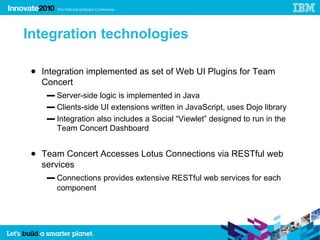 58




     Integration technologies

      ● Integration implemented as set of Web UI Plugins for Team
        Concert
         ▬ Server-side logic is implemented in Java
         ▬ Clients-side UI extensions written in JavaScript, uses Dojo library
         ▬ Integration also includes a Social “Viewlet” designed to run in the
           Team Concert Dashboard


      ● Team Concert Accesses Lotus Connections via RESTful web
        services
         ▬ Connections provides extensive RESTful web services for each
           component




                   58
 