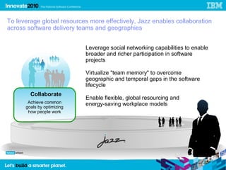 To leverage global resources more effectively, Jazz enables collaboration
across software delivery teams and geographies


                            Leverage social networking capabilities to enable
                            broader and richer participation in software
                            projects

                            Virtualize "team memory" to overcome
                            geographic and temporal gaps in the software
                            lifecycle
        Collaborate
                            Enable flexible, global resourcing and
       Achieve common       energy-saving workplace models
      goals by optimizing
       how people work
 