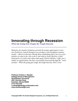 Innovating through Recession
When the Going Gets Tough, the Tough Innovate
______________________________________________________
Moments of economic turbulence provide the unique opportunity to start
new businesses, launch disruptive new products, and strengthen customer
loyalty – often at a discount. During these challenging times, here are a few
pointers on what to do, why to do it, and what to avoid. But first, a little
motivation is in order and, rather than quote Charles Dickens, I offer you a
tribute to organizations who have successfully innovated through the “worst
of times”. When the going gets tough, the tough innovate. Here’s how.




Professor Andrew J. Razeghi
Kellogg School of Management
Northwestern University
2001 Sheridan Road
Evanston, Illinois 60208
(773) 755-3100
a-razeghi@kellogg.northwestern.edu
www.andrewrazeghi.com




©Copyright 2008. The Andrew Razeghi Companies, LLC. All Rights Reserved.    1
 