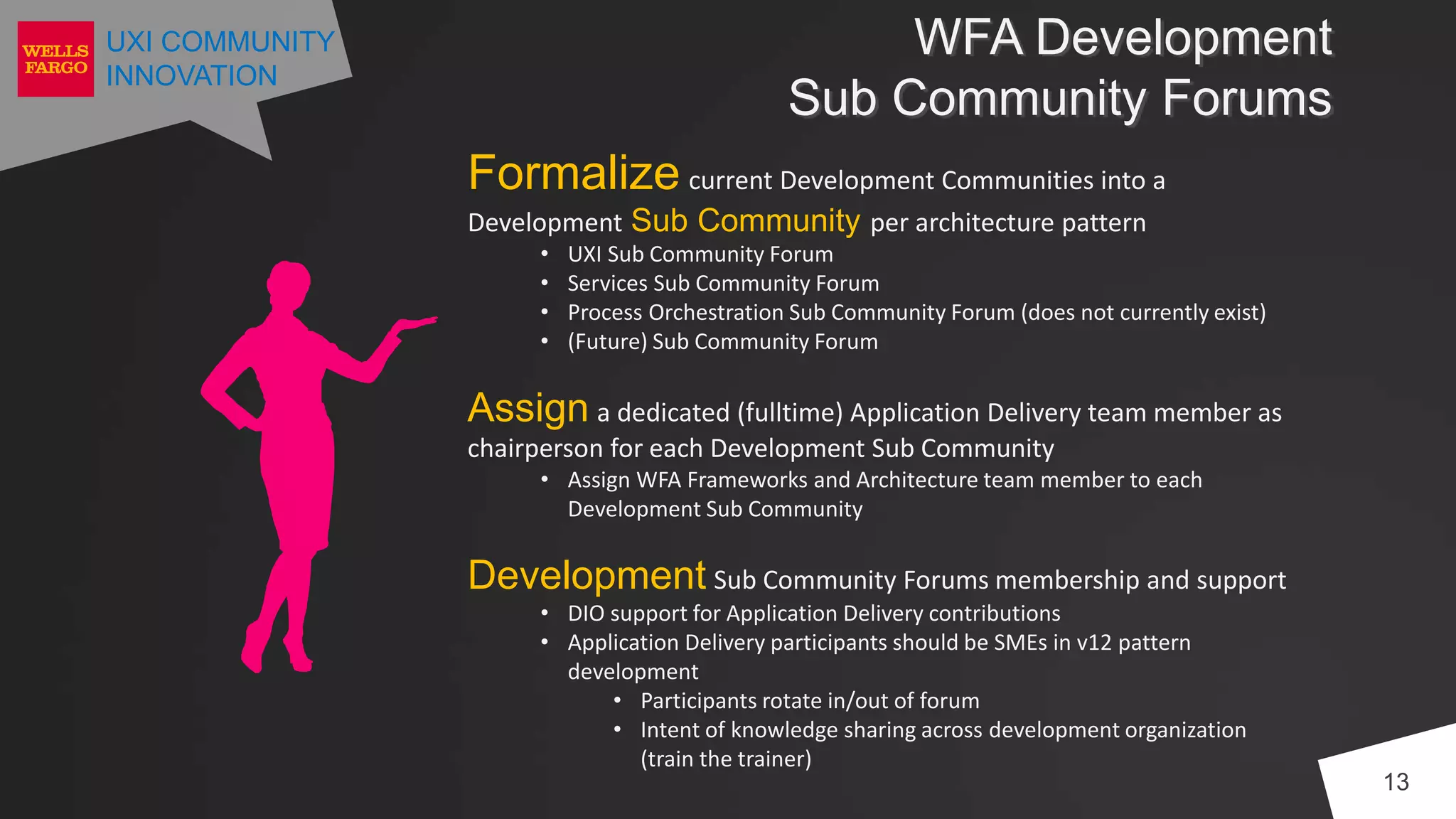 UXI COMMUNITY
INNOVATION
WFA Development
Sub Community Forums
13
Formalize current Development Communities into a
Development Sub Community per architecture pattern
• UXI Sub Community Forum
• Services Sub Community Forum
• Process Orchestration Sub Community Forum (does not currently exist)
• (Future) Sub Community Forum
Assign a dedicated (fulltime) Application Delivery team member as
chairperson for each Development Sub Community
• Assign WFA Frameworks and Architecture team member to each
Development Sub Community
Development Sub Community Forums membership and support
• DIO support for Application Delivery contributions
• Application Delivery participants should be SMEs in v12 pattern
development
• Participants rotate in/out of forum
• Intent of knowledge sharing across development organization
(train the trainer)
 