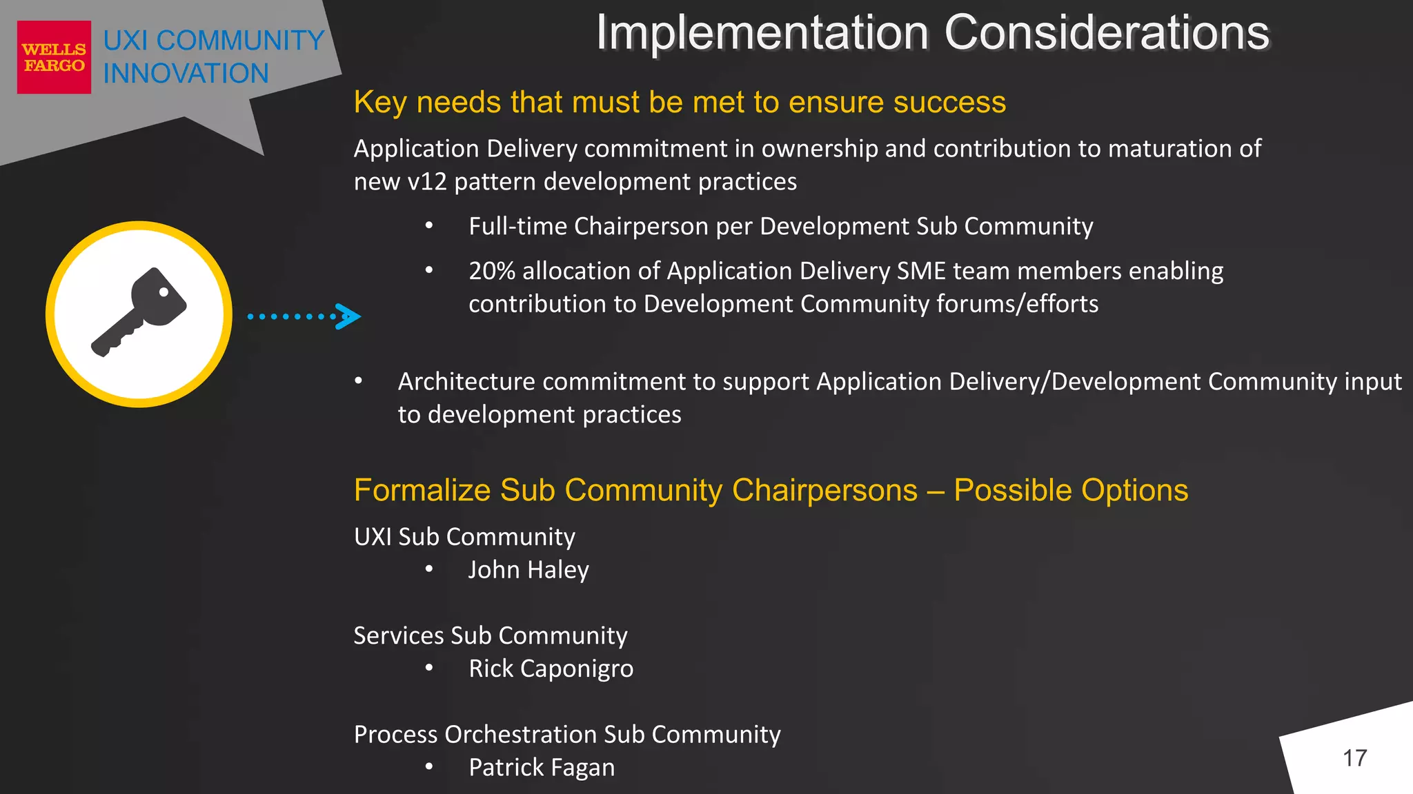 UXI COMMUNITY
INNOVATION
Implementation Considerations
17
Key needs that must be met to ensure success
Application Delivery commitment in ownership and contribution to maturation of
new v12 pattern development practices
• Full-time Chairperson per Development Sub Community
• 20% allocation of Application Delivery SME team members enabling
contribution to Development Community forums/efforts
• Architecture commitment to support Application Delivery/Development Community input
to development practices
Formalize Sub Community Chairpersons – Possible Options
UXI Sub Community
• John Haley
Services Sub Community
• Rick Caponigro
Process Orchestration Sub Community
• Patrick Fagan
 